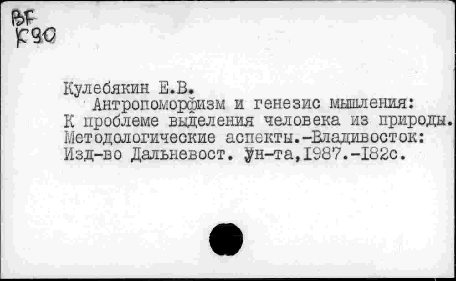 ﻿

Кулебякин Е.В.
Антропоморфизм и генезис мышления:
К проблеме выделения человека из природы. Мет одологические аспекты.-Владивост ок: Изд-во Дальневост, ^н-та,1987.-182с.